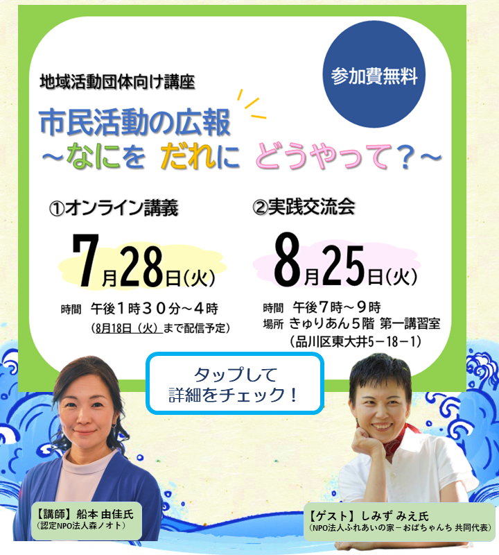 市民活動の広報 ～なにを だれに どうやって？～ 地域活動に欠かせない「情報発信」について、活動に合った広報の考え方や発信ツールの選び方、発信の工夫を事例とともに紹介します。
①オンライン講義
2026年7月28日(火) 午後1時30分～4時
※8/18(火)まで録画配信を行います。
②対面交流会
2026年8月25日(火) 午後7時～9時

問い合わせ　品川区地域活動課協働推進係
TEL:03-5742-6605