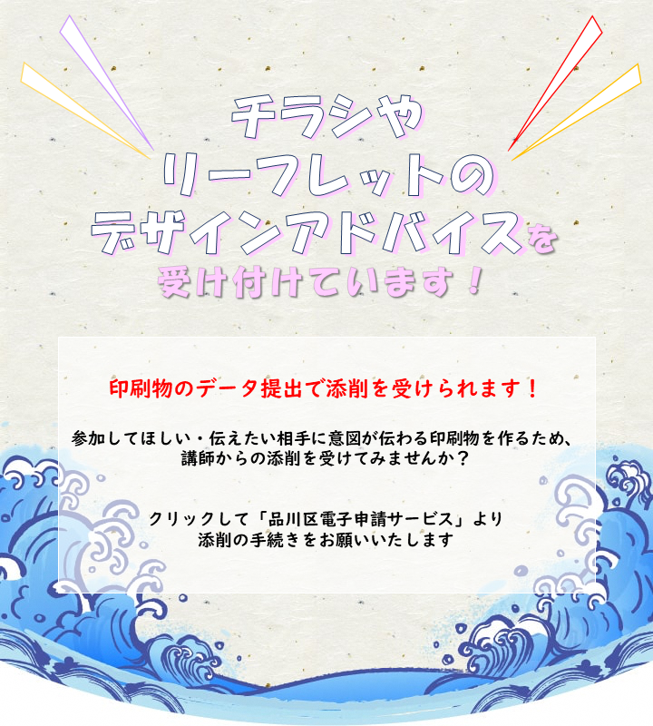 チラシやリーフレットのデザインアドバイスを受け付けています！ 印刷物のデータ提出で添削を受けられます！
参加してほしい・伝えたい相手に意図が伝わる印刷物を作るため、講師からの添削を受けてみませんか？
クリックして「品川区電子申請サービス」より添削の手続きをお願いいたします