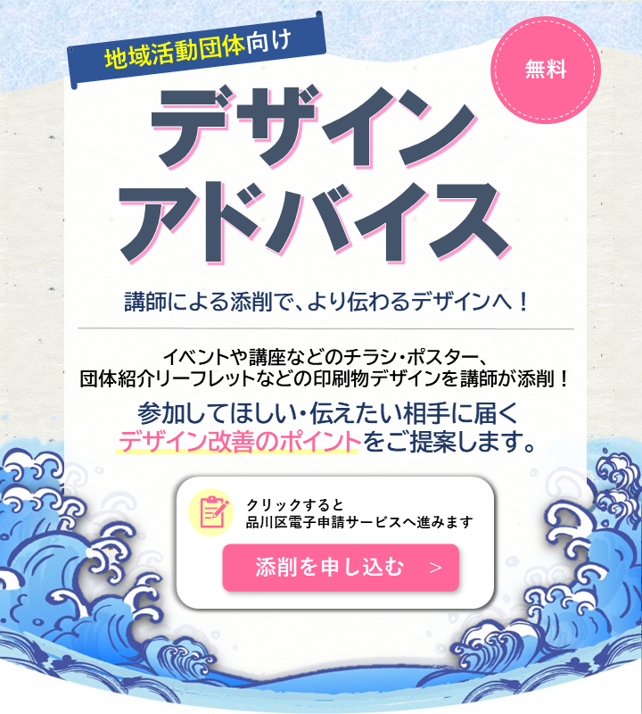 チラシやリーフレットのデザインアドバイスを受け付けています！ 印刷物のデータ提出で添削を受けられます！
参加してほしい・伝えたい相手に意図が伝わる印刷物を作るため、講師からの添削を受けてみませんか？
クリックして「品川区電子申請サービス」より添削の手続きをお願いいたします