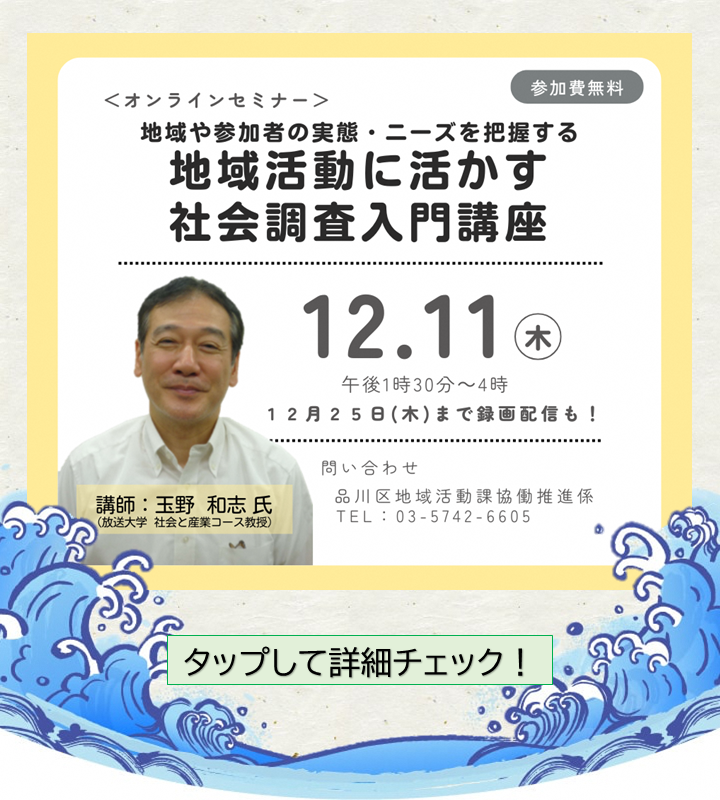 地域や参加者の実態・ニーズを把握する　地域活動に活かす社会調査入門講座 12月11日（木）　午後1時30分～4時
12月25日（木）まで録画配信も！
講師：玉野和志氏（放送大学　社会と産業コース教授）
問い合わせ　品川区地域活動課協働推進係
TEL:03-5742-6605