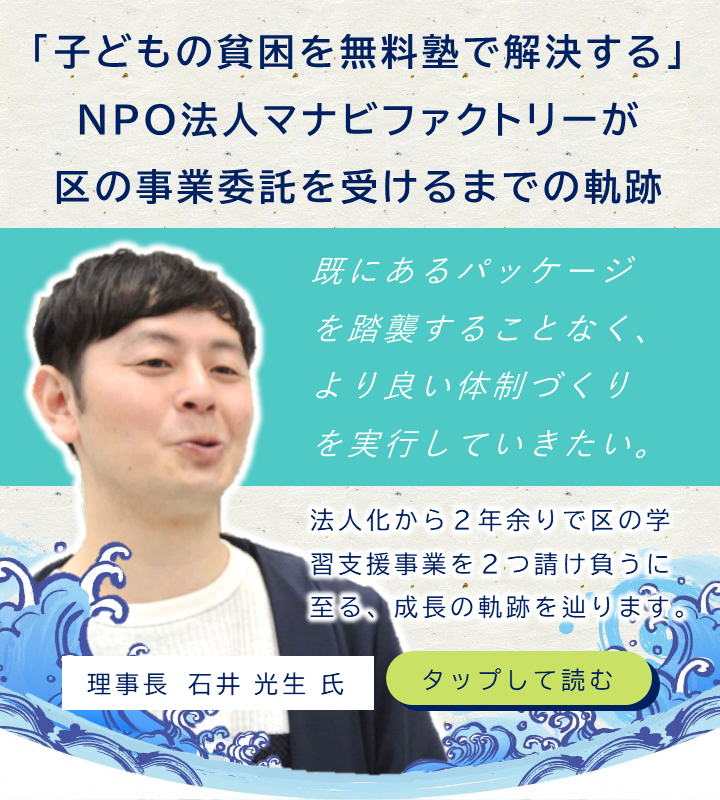 「子どもの貧困を無料塾で解決する」NPO法人マナビファクトリーが区の事業委託を受けるまでの軌跡 　NPO法人マナビファクトリーは、区内の生活困窮世帯の小中高生向けに学習支援をする団体です。週に１度、無料の学習塾を定期開催するという事業を実施し、「品川区地域振興基金を活用した区民活動助成金」に採択されました。今年度は新たに区の事業委託を受けるに至り、その活動は勢いを増しています。これまでの道のりについて、理事長の石井 光生さんに伺いました。
