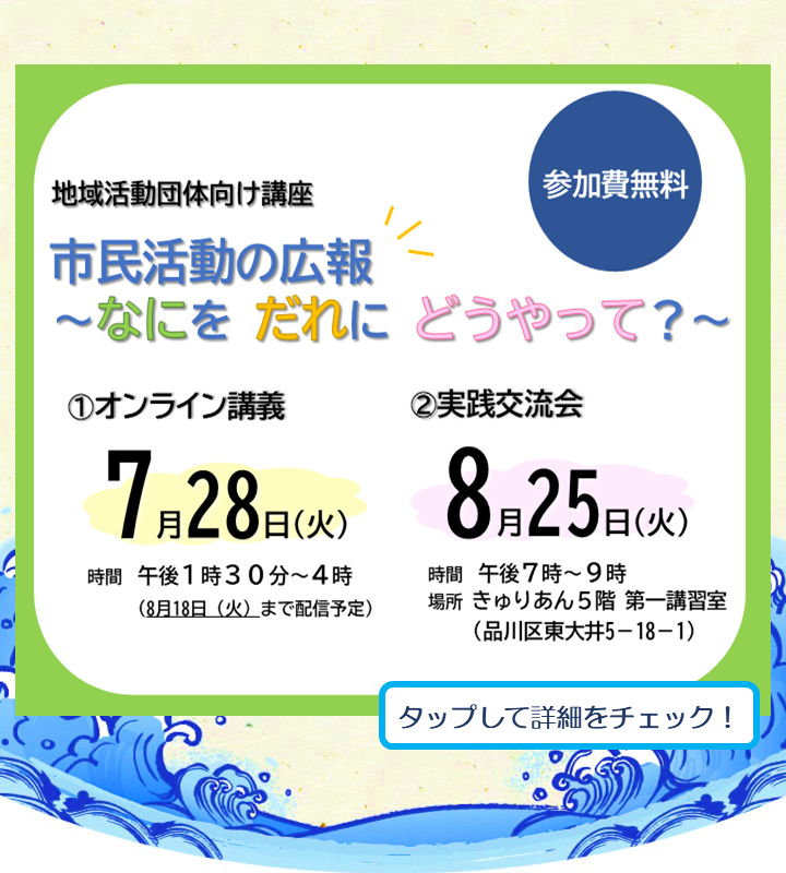 市民活動の広報 ～なにを だれに どうやって？～ 地域活動に欠かせない「情報発信」について、活動に合った広報の考え方や発信ツールの選び方、発信の工夫を事例とともに紹介します。
①オンライン講義
2026年7月28日(火) 午後1時30分～4時
※8/18(火)まで録画配信を行います。
②対面交流会
2026年8月25日(火) 午後7時～9時

問い合わせ　品川区地域活動課協働推進係
TEL:03-5742-6605
